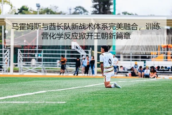 马霍姆斯与酋长队新战术体系完美融合，训练营化学反应掀开王朝新篇章